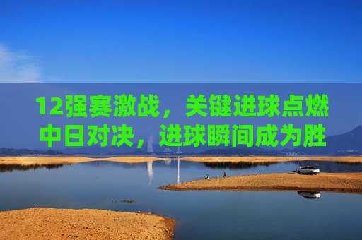 12强赛激战，关键进球点燃中日对决，进球瞬间成为胜负关键