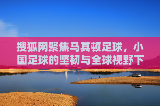 搜狐网聚焦马其顿足球,小国足球的坚韧与全球视野下的独特魅力,搜狐网聚焦,马其顿足球的坚韧与全球视野下的独特魅力