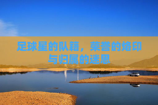 足球星的队籍,荣誉的烙印与归属的迷思
