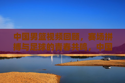 中国男篮视频回顾,赛场拼搏与足球的青春共鸣,中国男篮视频回顾,赛场拼搏与足球的青春共鸣
