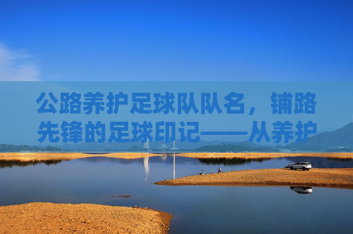 公路养护足球队队名,铺路先锋的足球印记——从养护工作到赛场激情的团队传承