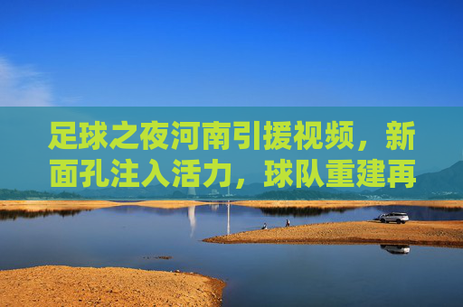 足球之夜河南引援视频，新面孔注入活力，球队重建再启航——解析河南队近期引援亮点与未来展望，足球之夜河南引援视频，新面孔注入活力，球队重建再启航——解析河南队近期引援亮点与未来展望