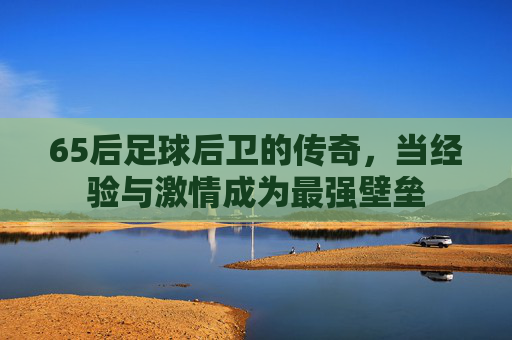65后足球后卫的传奇,当经验与激情成为最强壁垒