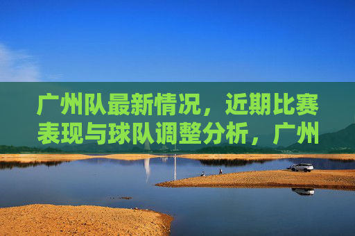 广州队最新情况，近期比赛表现与球队调整分析，广州队最新情况，近期比赛表现与球队调整分析