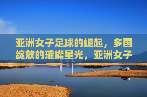 亚洲女子足球的崛起,多国绽放的璀璨星光,亚洲女子足球的崛起,多国绽放的璀璨星光
