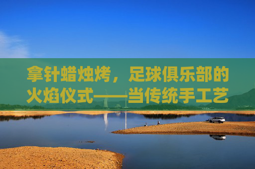拿针蜡烛烤，足球俱乐部的火焰仪式——当传统手工艺遇上足球狂热，拿针蜡烛烤，足球俱乐部的火焰仪式——当传统手工艺遇上足球狂热