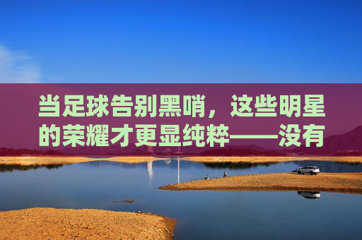 当足球告别黑哨，这些明星的荣耀才更显纯粹——没有偏袒的赛场，只有实力的证明