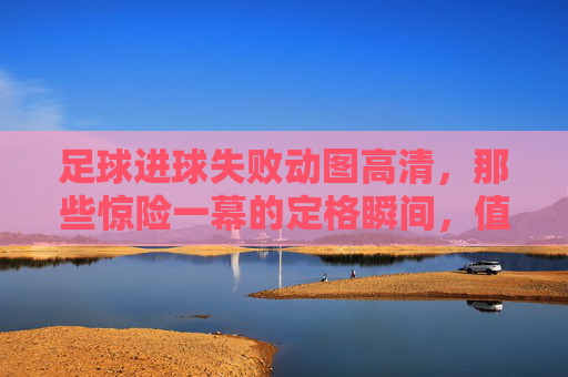 足球进球失败动图高清,那些惊险一幕的定格瞬间,值得反复品味的足球记忆