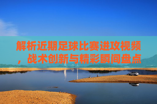 解析近期足球比赛进攻视频,战术创新与精彩瞬间盘点,近期足球进攻视频解析,战术创新与精彩瞬间盘点