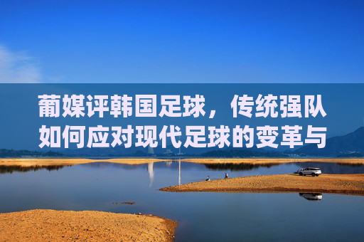 葡媒评韩国足球，传统强队如何应对现代足球的变革与挑战，葡媒评韩国足球，传统强队如何应对现代足球的变革与挑战