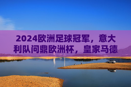 2024欧洲足球冠军，意大利队问鼎欧洲杯，皇家马德里加冕欧冠