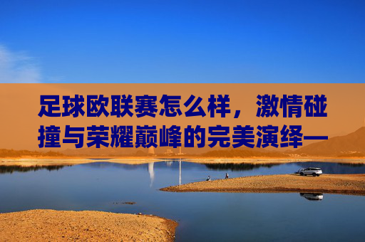足球欧联赛怎么样,激情碰撞与荣耀巅峰的完美演绎——欧洲顶级赛事的魅力解析