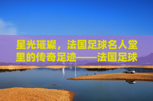 星光璀璨，法国足球名人堂里的传奇足迹——法国足球的荣耀殿堂与不朽记忆
