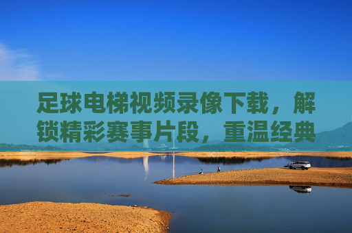 足球电梯视频录像下载，解锁精彩赛事片段，重温经典瞬间