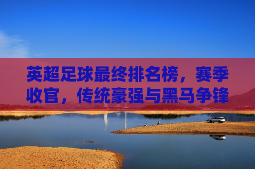 英超足球最终排名榜,赛季收官,传统豪强与黑马争锋,联赛格局再定,英超赛季收官,最终排名榜揭晓,传统豪强与黑马争锋,联赛格局再定