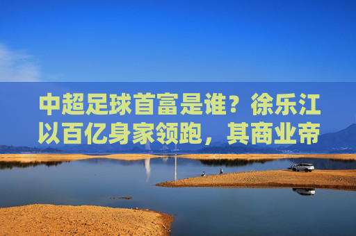 中超足球首富是谁?徐乐江以百亿身家领跑,其商业帝国与足球的深度绑定