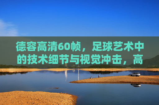 德容高清60帧，足球艺术中的技术细节与视觉冲击，高清画面下的战术与激情盛宴，德容高清60帧，足球艺术的技术细节与视觉冲击，高清画面下的战术激情盛宴