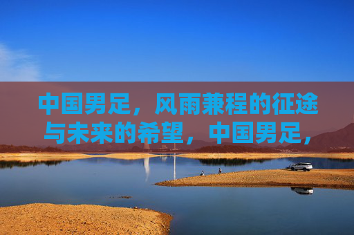 中国男足，风雨兼程的征途与未来的希望，中国男足，风雨兼程的征途与未来的希望