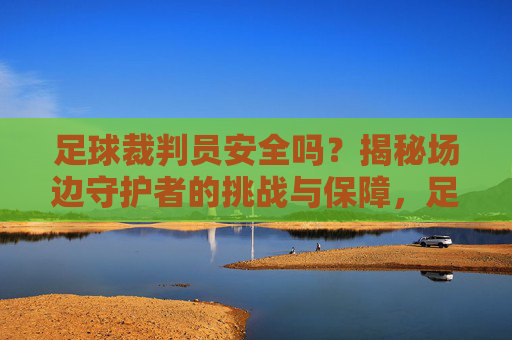 足球裁判员安全吗?揭秘场边守护者的挑战与保障,足球裁判员安全吗?揭秘场边守护者的挑战与保障