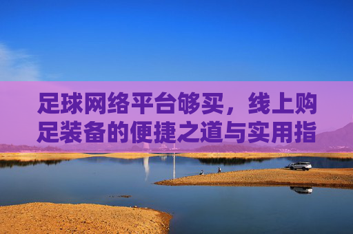 足球网络平台够买，线上购足装备的便捷之道与实用指南，足球装备线上购买，便捷之道与实用指南