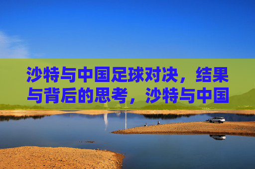 沙特与中国足球对决,结果与背后的思考,沙特与中国足球对决,结果与背后的思考