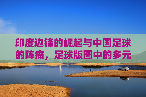 印度边锋的崛起与中国足球的阵痛,足球版图中的多元探索,印度边锋的崛起与中国足球的阵痛,足球版图中的多元探索