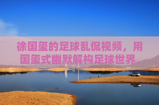 徐国玺的足球乱侃视频,用国玺式幽默解构足球世界,让看球变成一场欢乐的脑洞派对,徐国玺足球乱侃,用国玺式幽默解构足球世界,让看球变成欢乐脑洞派对