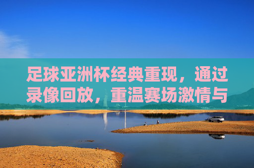 足球亚洲杯经典重现，通过录像回放，重温赛场激情与荣耀，足球亚洲杯经典重现，录像回放重温赛场激情与荣耀