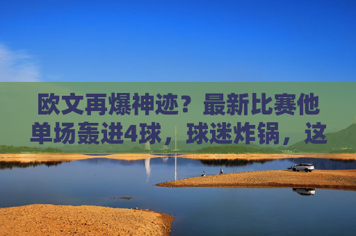 欧文再爆神迹?最新比赛他单场轰进4球,球迷炸锅,这还是那个忧郁王子吗?