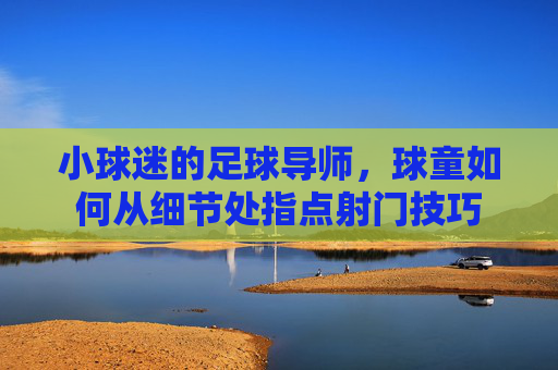 小球迷的足球导师,球童如何从细节处指点射门技巧