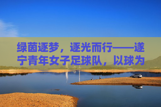 绿茵逐梦，逐光而行——遂宁青年女子足球队，以球为媒，绽放青春活力，绿茵逐梦，逐光而行——遂宁青年女子足球队，以球为媒，绽放青春活力