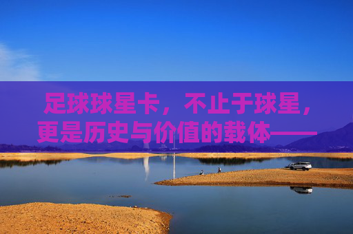 足球球星卡，不止于球星，更是历史与价值的载体——如何定义与甄别顶级球星卡