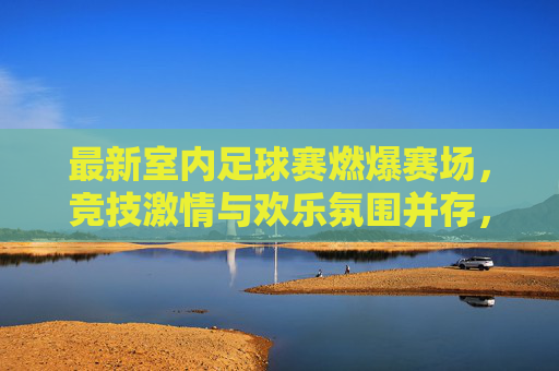 最新室内足球赛燃爆赛场，竞技激情与欢乐氛围并存，点燃城市运动热浪，最新室内足球赛燃爆赛场，竞技激情与欢乐氛围点燃城市运动热浪