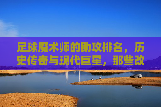 足球魔术师的助攻排名，历史传奇与现代巨星，那些改变比赛进程的助攻大师