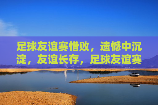 足球友谊赛惜败，遗憾中沉淀，友谊长存，足球友谊赛惜败，遗憾沉淀，友谊长存