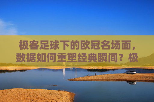 极客足球下的欧冠名场面，数据如何重塑经典瞬间？极客足球下的欧冠名场面，数据如何重塑经典瞬间？