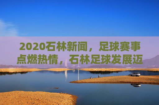 2020石林新闻，足球赛事点燃热情，石林足球发展迈出新步伐，2020石林新闻，足球赛事点燃热情，石林足球发展迈出新步伐