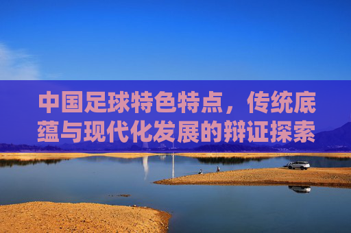 中国足球特色特点，传统底蕴与现代化发展的辩证探索，中国足球特色特点，传统底蕴与现代化发展的辩证探索