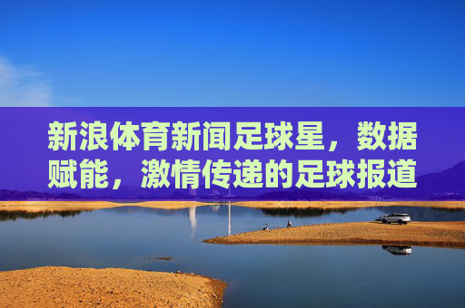 新浪体育新闻足球星，数据赋能，激情传递的足球报道盛宴