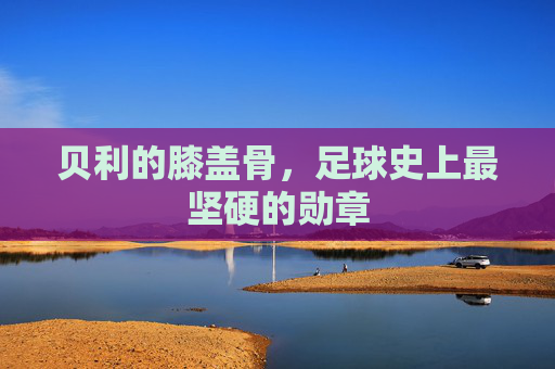 贝利的膝盖骨，足球史上最坚硬的勋章