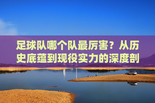 足球队哪个队最厉害？从历史底蕴到现役实力的深度剖析