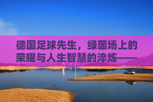 德国足球先生，绿茵场上的荣耀与人生智慧的淬炼——从球王到人生的智者，德国足球先生，绿茵场上的荣耀与人生智慧的淬炼——从球王到人生的智者