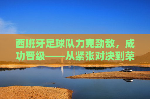 西班牙足球队力克劲敌,成功晋级——从紧张对决到荣耀时刻的精彩演绎,西班牙足球队力克劲敌晋级,从紧张对决到荣耀时刻的精彩演绎