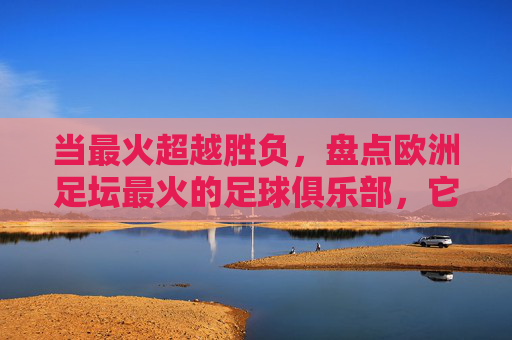 当最火超越胜负，盘点欧洲足坛最火的足球俱乐部，它们如何成为全球文化地标，当最火超越胜负，盘点欧洲足坛最火的足球俱乐部如何成为全球文化地标