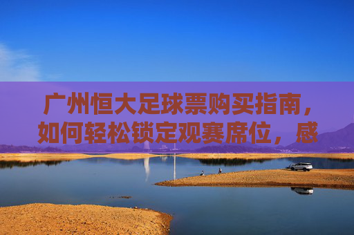 广州恒大足球票购买指南,如何轻松锁定观赛席位,感受中超激情,广州恒大足球票购买指南,轻松锁定观赛席位,感受中超激情