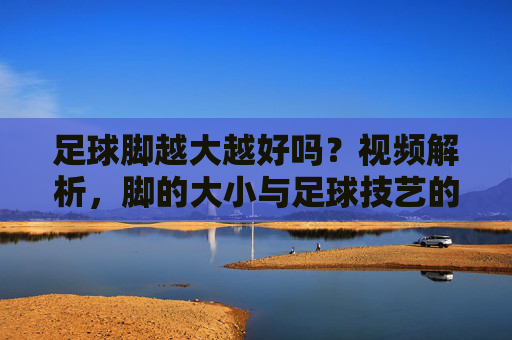 足球脚越大越好吗?视频解析,脚的大小与足球技艺的真正关系