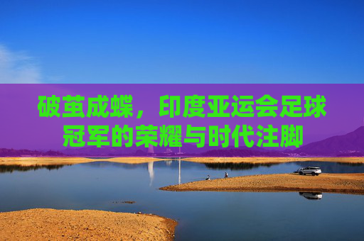破茧成蝶，印度亚运会足球冠军的荣耀与时代注脚