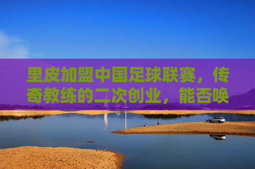里皮加盟中国足球联赛,传奇教练的二次创业,能否唤醒沉睡的雄狮?里皮加盟中国足球联赛,传奇教练的二次创业,能否唤醒沉睡的雄狮?