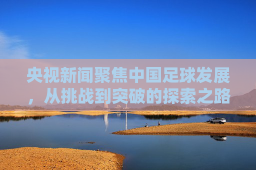 央视新闻聚焦中国足球发展,从挑战到突破的探索之路