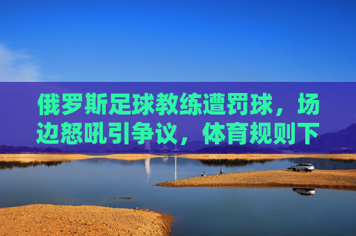 俄罗斯足球教练遭罚球，场边怒吼引争议，体育规则下的特殊判罚引发热议，俄罗斯足球教练遭罚球场边怒吼引争议，体育规则下的特殊判罚引发热议